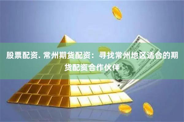 股票配资. 常州期货配资：寻找常州地区适合的期货配资合作伙伴