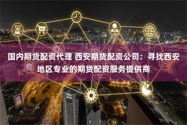 国内期货配资代理 西安期货配资公司：寻找西安地区专业的期货配资服务提供商