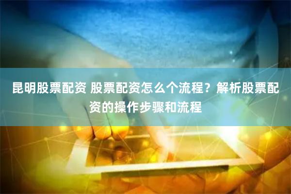 昆明股票配资 股票配资怎么个流程？解析股票配资的操作步骤和流程