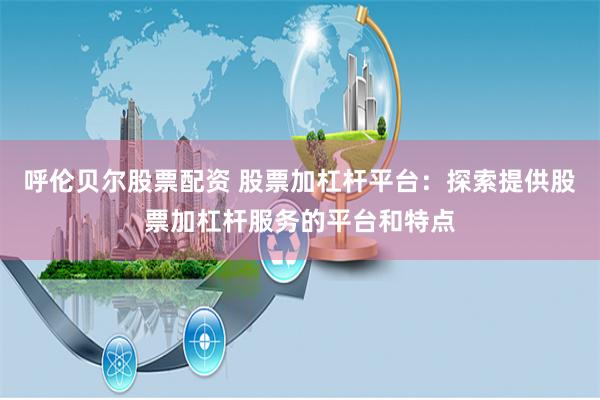 呼伦贝尔股票配资 股票加杠杆平台：探索提供股票加杠杆服务的平台和特点