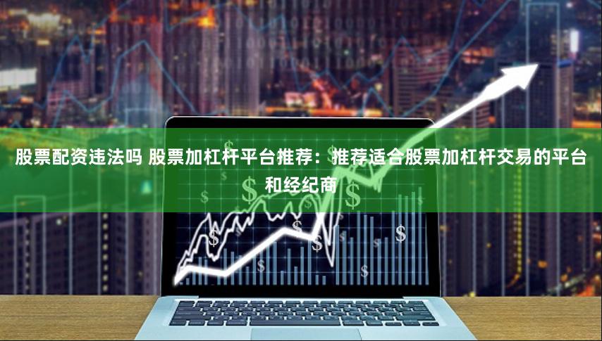 股票配资违法吗 股票加杠杆平台推荐：推荐适合股票加杠杆交易的平台和经纪商
