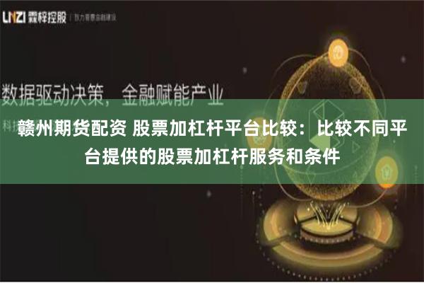 赣州期货配资 股票加杠杆平台比较：比较不同平台提供的股票加杠杆服务和条件