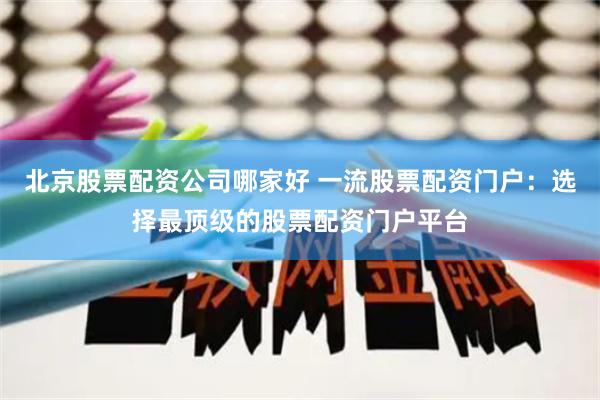 北京股票配资公司哪家好 一流股票配资门户：选择最顶级的股票配资门户平台