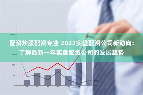 配资炒股配资专业 2023实盘配资公司新动向：了解最新一年实盘配资公司的发展趋势