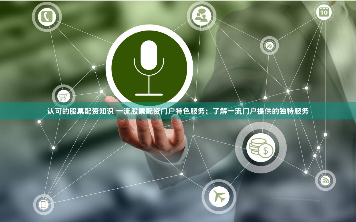 认可的股票配资知识 一流股票配资门户特色服务：了解一流门户提供的独特服务