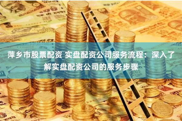 萍乡市股票配资 实盘配资公司服务流程：深入了解实盘配资公司的服务步骤