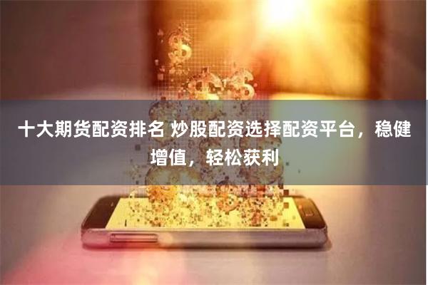 十大期货配资排名 炒股配资选择配资平台，稳健增值，轻松获利
