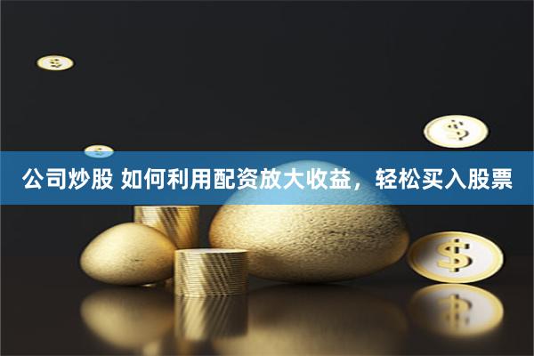 公司炒股 如何利用配资放大收益，轻松买入股票
