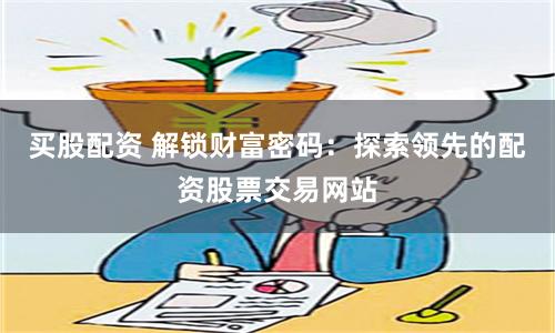 买股配资 解锁财富密码：探索领先的配资股票交易网站