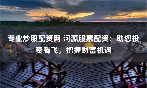 专业炒股配资网 河源股票配资：助您投资腾飞，把握财富机遇