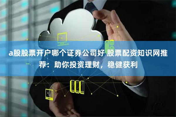 a股股票开户哪个证券公司好 股票配资知识网推荐：助你投资理财，稳健获利