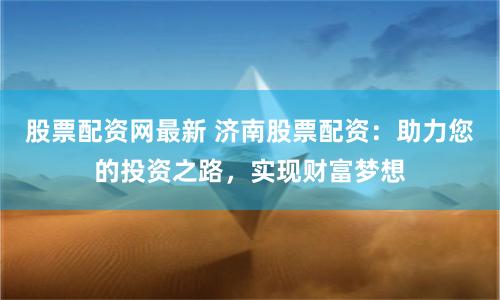 股票配资网最新 济南股票配资：助力您的投资之路，实现财富梦想