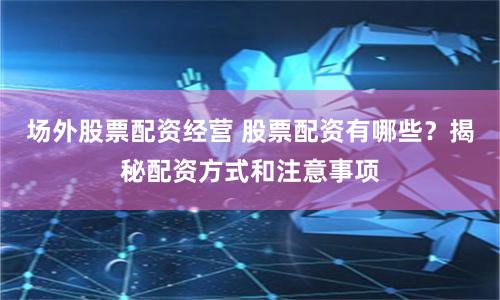 场外股票配资经营 股票配资有哪些？揭秘配资方式和注意事项