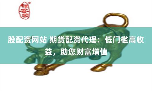 股配资网站 期货配资代理：低门槛高收益，助您财富增值