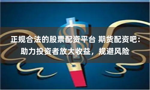 正规合法的股票配资平台 期货配资吧：助力投资者放大收益，规避风险