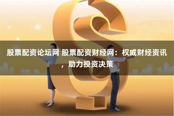 股票配资论坛网 股票配资财经网：权威财经资讯，助力投资决策