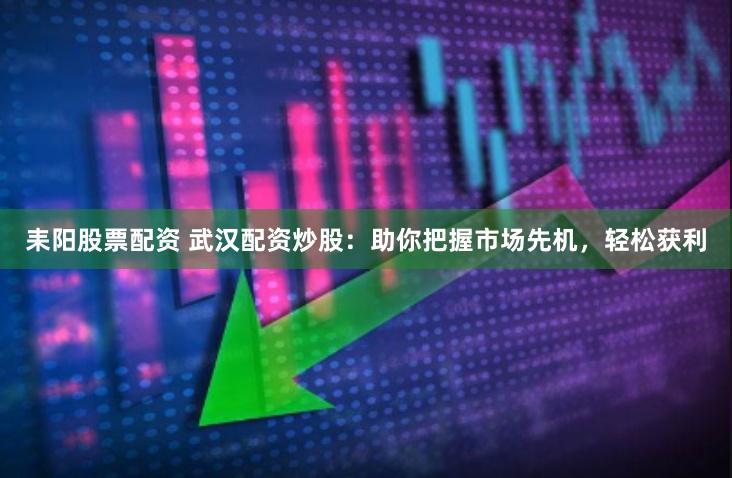 耒阳股票配资 武汉配资炒股：助你把握市场先机，轻松获利