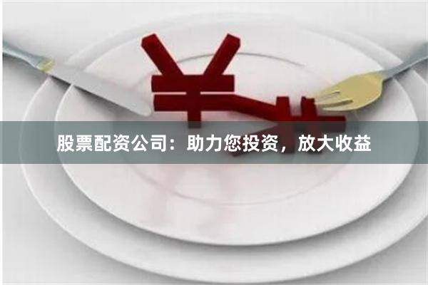 股票配资公司：助力您投资，放大收益
