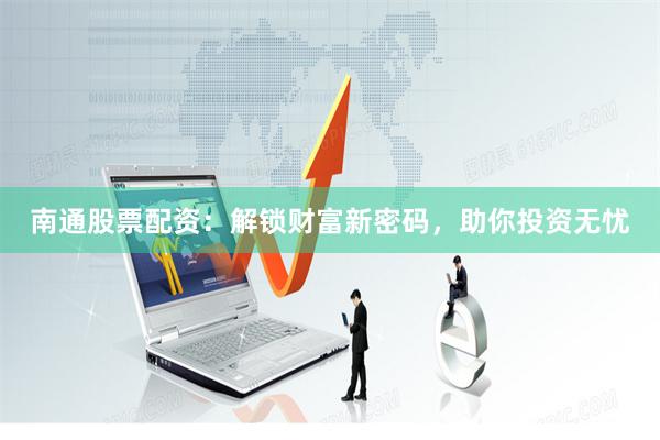 南通股票配资：解锁财富新密码，助你投资无忧