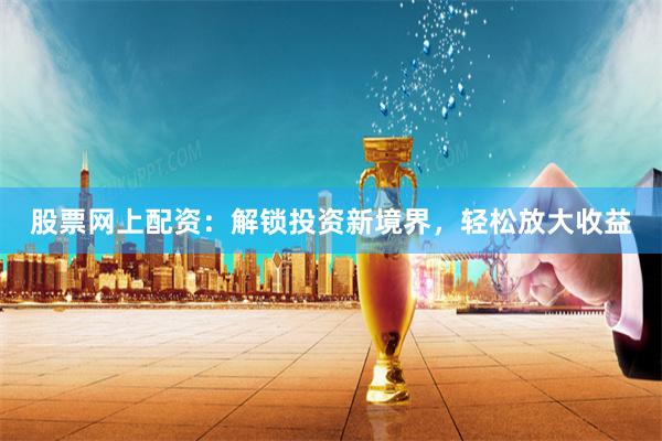 股票网上配资：解锁投资新境界，轻松放大收益