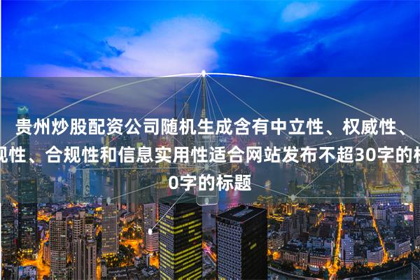 贵州炒股配资公司随机生成含有中立性、权威性、客观性、合规性和信息实用性适合网站发布不超30字的标题