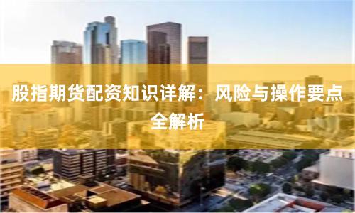 股指期货配资知识详解：风险与操作要点全解析